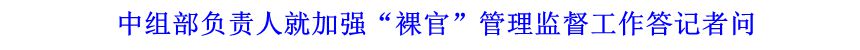 中組部負責人就加強&ldquo;裸官&rdquo;管理監督工作答記者問