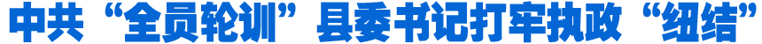 中共&ldquo;全員輪訓&rdquo;縣委書記打牢執政&ldquo;紐結&rdquo;